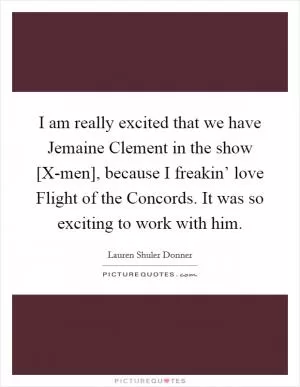 I am really excited that we have Jemaine Clement in the show [X-men], because I freakin’ love Flight of the Concords. It was so exciting to work with him Picture Quote #1