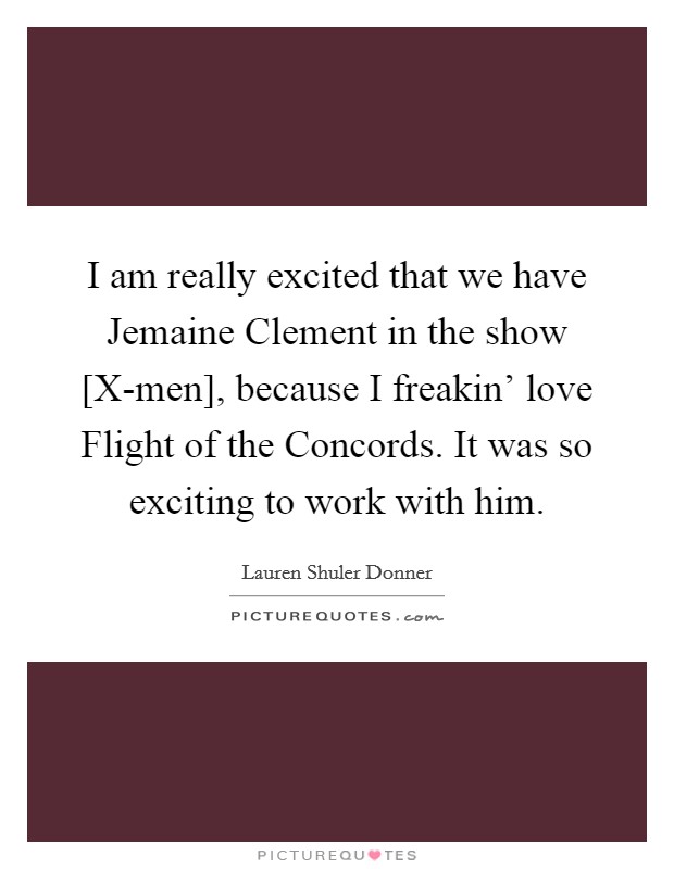 I am really excited that we have Jemaine Clement in the show [X-men], because I freakin' love Flight of the Concords. It was so exciting to work with him. Picture Quote #1