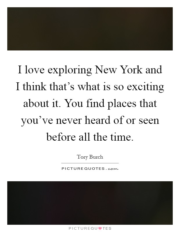 I love exploring New York and I think that's what is so exciting about it. You find places that you've never heard of or seen before all the time. Picture Quote #1