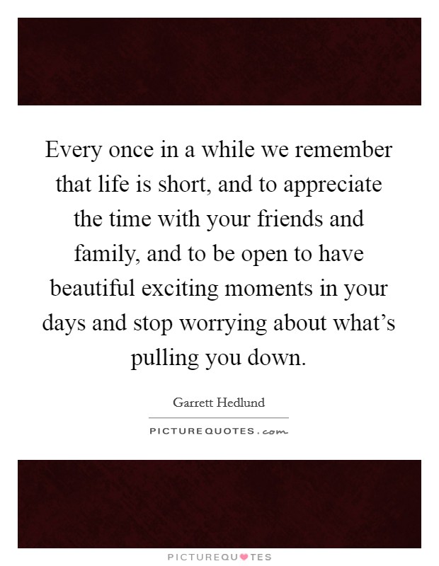 Every once in a while we remember that life is short, and to appreciate the time with your friends and family, and to be open to have beautiful exciting moments in your days and stop worrying about what's pulling you down. Picture Quote #1