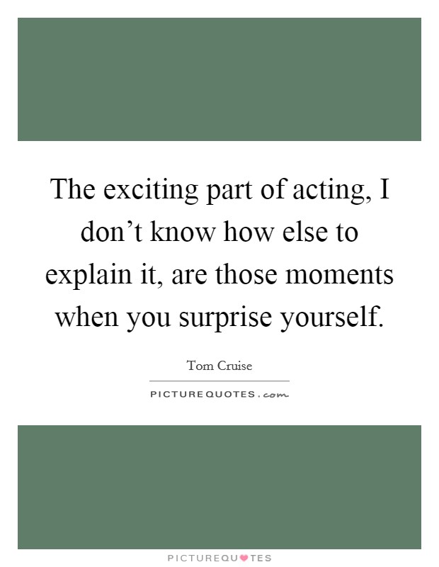 The exciting part of acting, I don't know how else to explain it, are those moments when you surprise yourself. Picture Quote #1