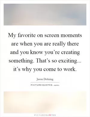 My favorite on screen moments are when you are really there and you know you’re creating something. That’s so exciting... it’s why you come to work Picture Quote #1