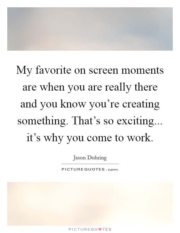 My favorite on screen moments are when you are really there and you know you're creating something. That's so exciting... it's why you come to work. Picture Quote #1