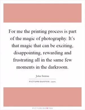 For me the printing process is part of the magic of photography. It’s that magic that can be exciting, disappointing, rewarding and frustrating all in the same few moments in the darkroom Picture Quote #1