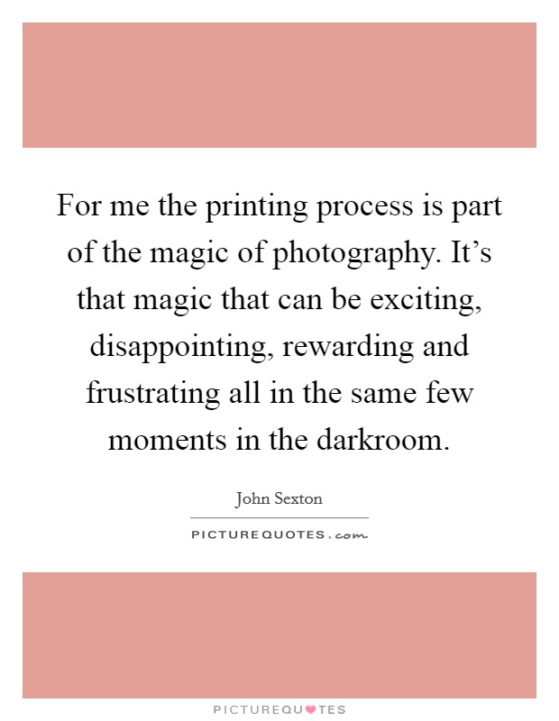 For me the printing process is part of the magic of photography. It's that magic that can be exciting, disappointing, rewarding and frustrating all in the same few moments in the darkroom. Picture Quote #1