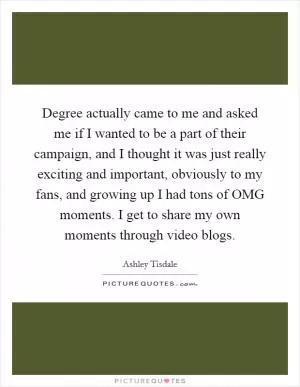 Degree actually came to me and asked me if I wanted to be a part of their campaign, and I thought it was just really exciting and important, obviously to my fans, and growing up I had tons of OMG moments. I get to share my own moments through video blogs Picture Quote #1