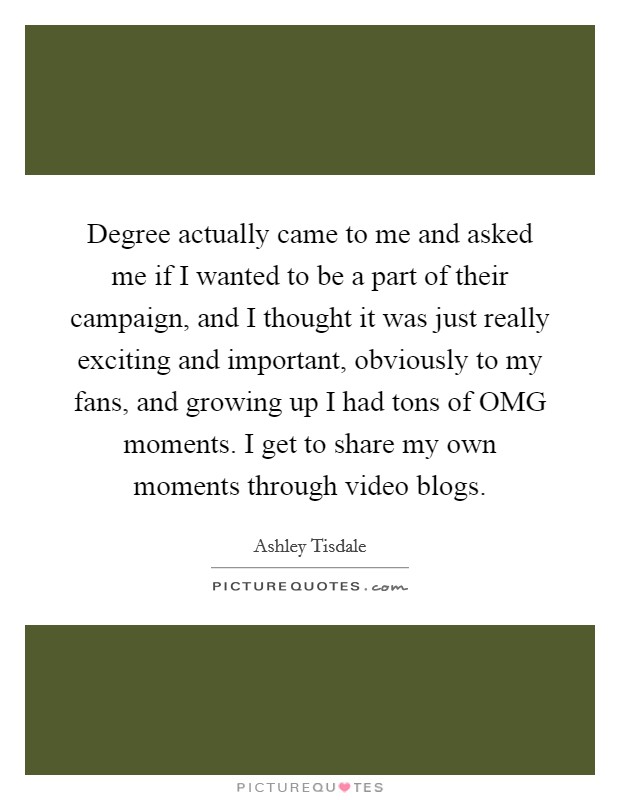 Degree actually came to me and asked me if I wanted to be a part of their campaign, and I thought it was just really exciting and important, obviously to my fans, and growing up I had tons of OMG moments. I get to share my own moments through video blogs. Picture Quote #1