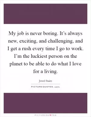 My job is never boring. It’s always new, exciting, and challenging, and I get a rush every time I go to work. I’m the luckiest person on the planet to be able to do what I love for a living Picture Quote #1