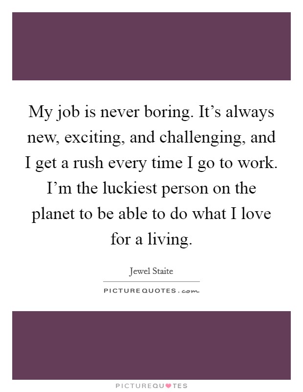 My job is never boring. It's always new, exciting, and challenging, and I get a rush every time I go to work. I'm the luckiest person on the planet to be able to do what I love for a living. Picture Quote #1