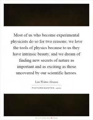 Most of us who become experimental physicists do so for two reasons; we love the tools of physics because to us they have intrinsic beauty, and we dream of finding new secrets of nature as important and as exciting as those uncovered by our scientific heroes Picture Quote #1