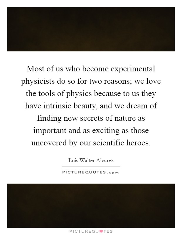 Most of us who become experimental physicists do so for two reasons; we love the tools of physics because to us they have intrinsic beauty, and we dream of finding new secrets of nature as important and as exciting as those uncovered by our scientific heroes. Picture Quote #1