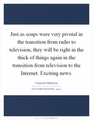 Just as soaps were very pivotal in the transition from radio to television, they will be right in the thick of things again in the transition from television to the Internet. Exciting news Picture Quote #1