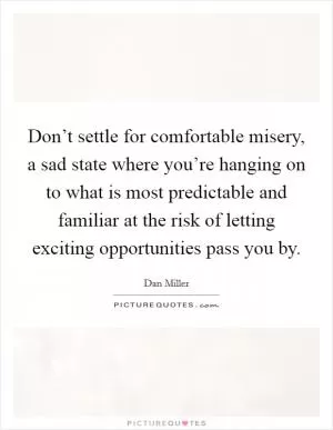 Don’t settle for comfortable misery, a sad state where you’re hanging on to what is most predictable and familiar at the risk of letting exciting opportunities pass you by Picture Quote #1