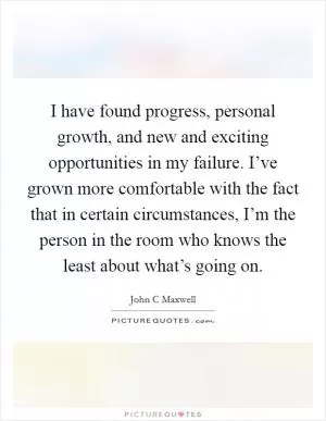 I have found progress, personal growth, and new and exciting opportunities in my failure. I’ve grown more comfortable with the fact that in certain circumstances, I’m the person in the room who knows the least about what’s going on Picture Quote #1