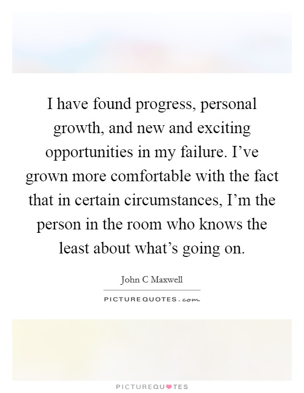 I have found progress, personal growth, and new and exciting opportunities in my failure. I’ve grown more comfortable with the fact that in certain circumstances, I’m the person in the room who knows the least about what’s going on Picture Quote #1