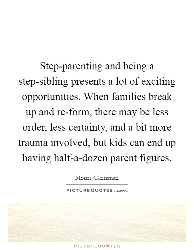Step-parenting and being a step-sibling presents a lot of exciting opportunities. When families break up and re-form, there may be less order, less certainty, and a bit more trauma involved, but kids can end up having half-a-dozen parent figures. Picture Quote #1