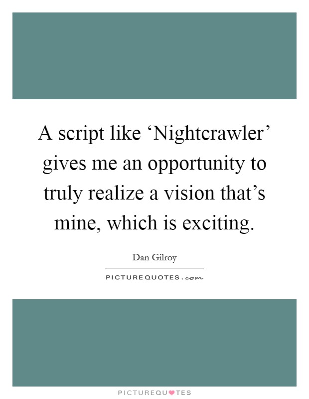 A script like ‘Nightcrawler' gives me an opportunity to truly realize a vision that's mine, which is exciting. Picture Quote #1