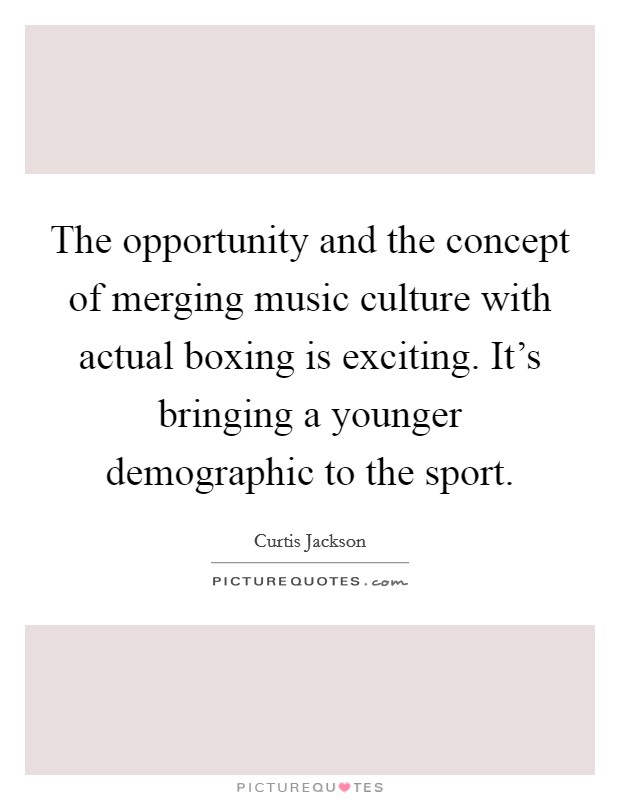 The opportunity and the concept of merging music culture with actual boxing is exciting. It's bringing a younger demographic to the sport. Picture Quote #1