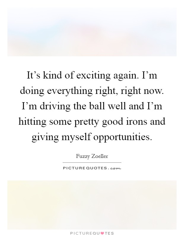 It's kind of exciting again. I'm doing everything right, right now. I'm driving the ball well and I'm hitting some pretty good irons and giving myself opportunities. Picture Quote #1