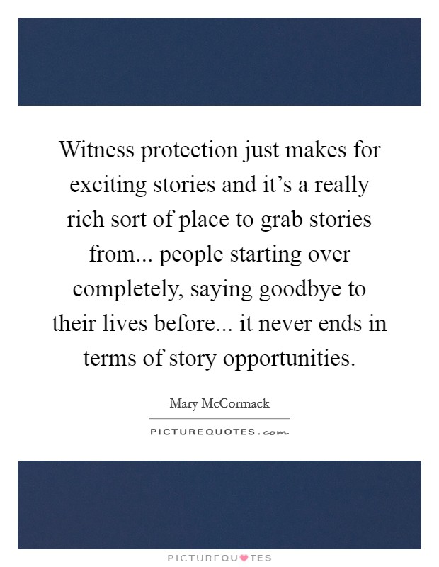 Witness protection just makes for exciting stories and it's a really rich sort of place to grab stories from... people starting over completely, saying goodbye to their lives before... it never ends in terms of story opportunities. Picture Quote #1