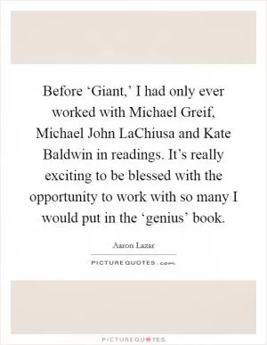 Before ‘Giant,’ I had only ever worked with Michael Greif, Michael John LaChiusa and Kate Baldwin in readings. It’s really exciting to be blessed with the opportunity to work with so many I would put in the ‘genius’ book Picture Quote #1
