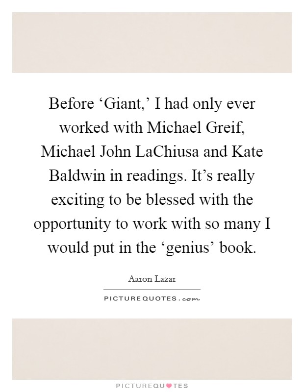 Before ‘Giant,' I had only ever worked with Michael Greif, Michael John LaChiusa and Kate Baldwin in readings. It's really exciting to be blessed with the opportunity to work with so many I would put in the ‘genius' book. Picture Quote #1