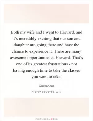 Both my wife and I went to Harvard, and it’s incredibly exciting that our son and daughter are going there and have the chance to experience it. There are many awesome opportunities at Harvard. That’s one of its greatest frustrations - not having enough time to take the classes you want to take Picture Quote #1