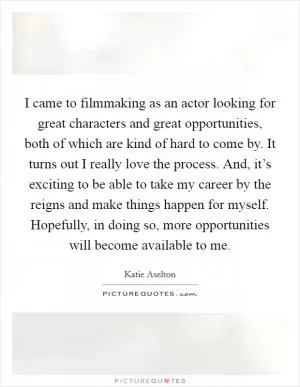 I came to filmmaking as an actor looking for great characters and great opportunities, both of which are kind of hard to come by. It turns out I really love the process. And, it’s exciting to be able to take my career by the reigns and make things happen for myself. Hopefully, in doing so, more opportunities will become available to me Picture Quote #1