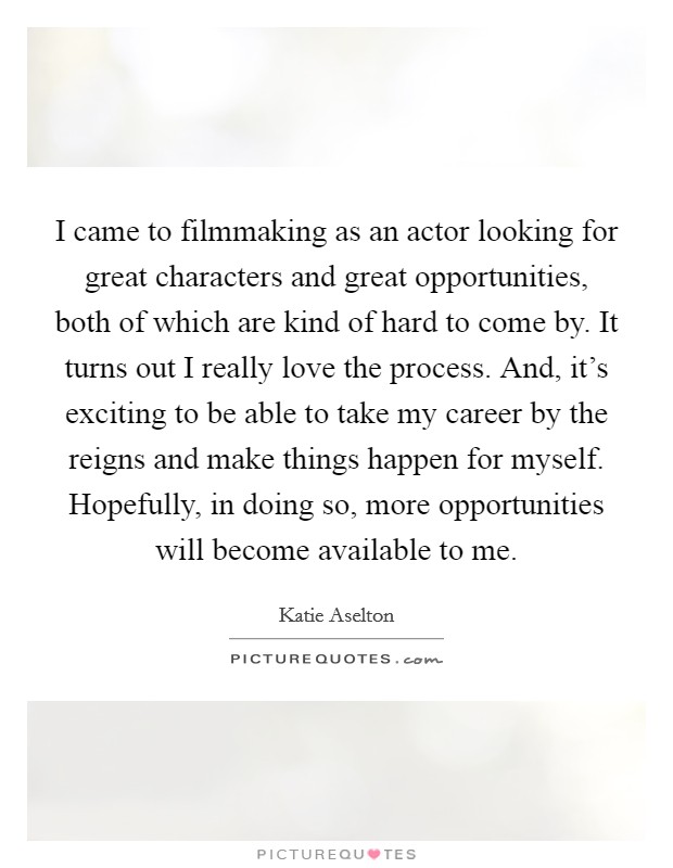 I came to filmmaking as an actor looking for great characters and great opportunities, both of which are kind of hard to come by. It turns out I really love the process. And, it's exciting to be able to take my career by the reigns and make things happen for myself. Hopefully, in doing so, more opportunities will become available to me. Picture Quote #1