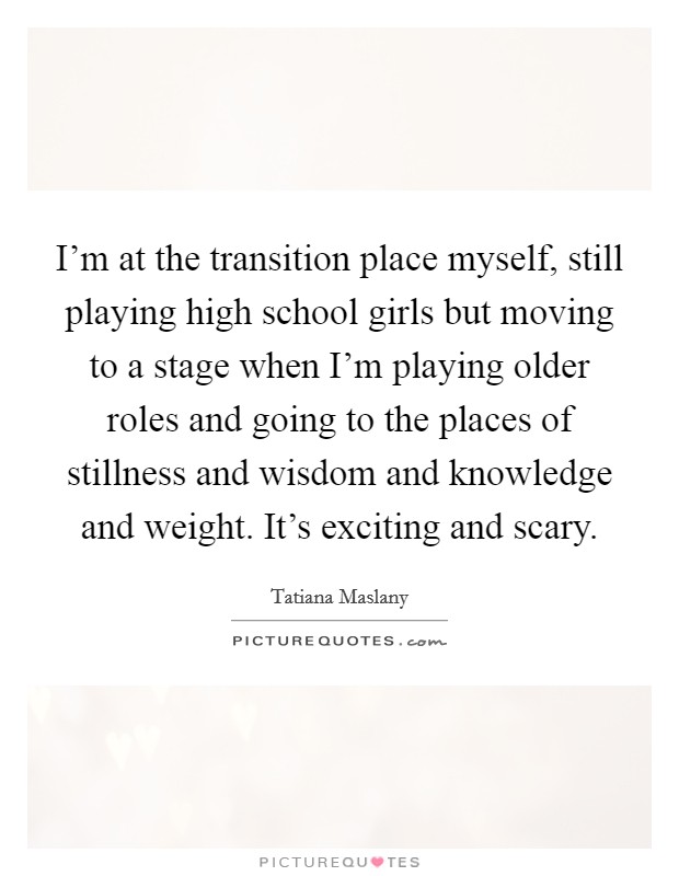I'm at the transition place myself, still playing high school girls but moving to a stage when I'm playing older roles and going to the places of stillness and wisdom and knowledge and weight. It's exciting and scary. Picture Quote #1
