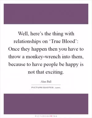Well, here’s the thing with relationships on ‘True Blood’: Once they happen then you have to throw a monkey-wrench into them, because to have people be happy is not that exciting Picture Quote #1