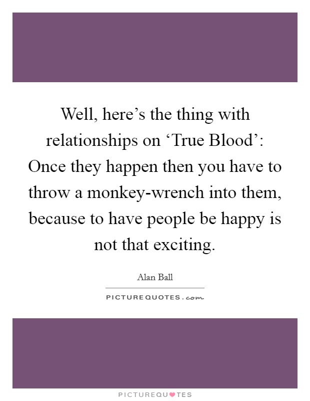 Well, here's the thing with relationships on ‘True Blood': Once they happen then you have to throw a monkey-wrench into them, because to have people be happy is not that exciting. Picture Quote #1