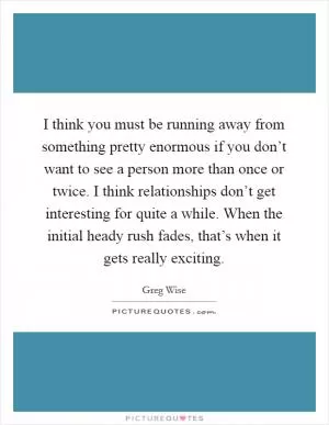 I think you must be running away from something pretty enormous if you don’t want to see a person more than once or twice. I think relationships don’t get interesting for quite a while. When the initial heady rush fades, that’s when it gets really exciting Picture Quote #1