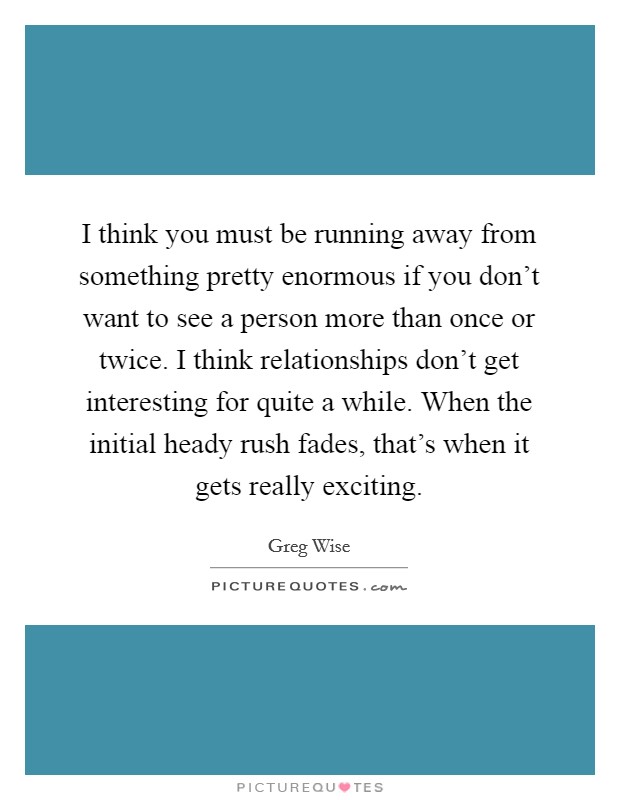 I think you must be running away from something pretty enormous if you don't want to see a person more than once or twice. I think relationships don't get interesting for quite a while. When the initial heady rush fades, that's when it gets really exciting. Picture Quote #1