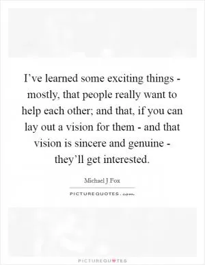 I’ve learned some exciting things - mostly, that people really want to help each other; and that, if you can lay out a vision for them - and that vision is sincere and genuine - they’ll get interested Picture Quote #1