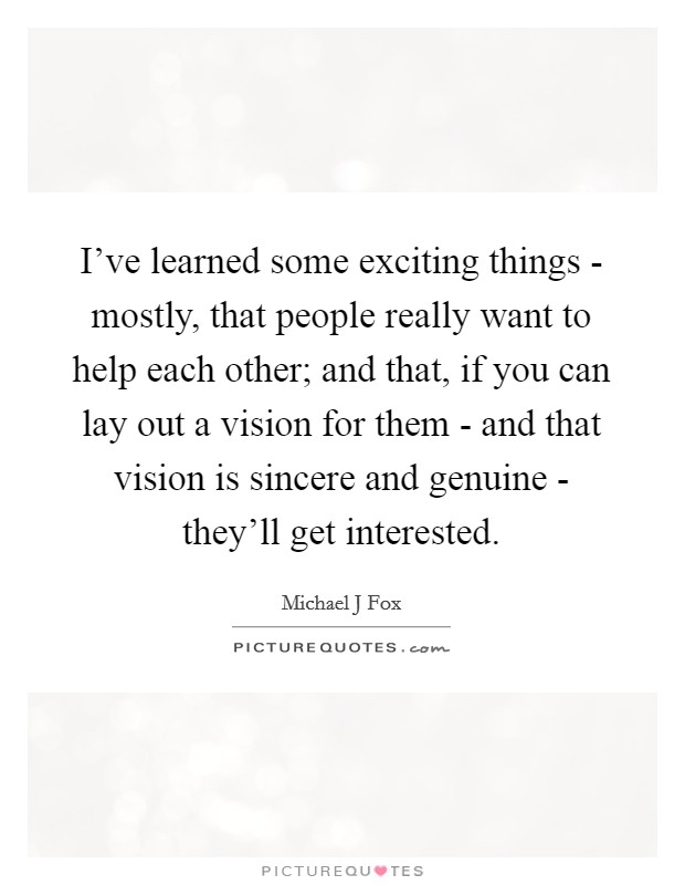 I've learned some exciting things - mostly, that people really want to help each other; and that, if you can lay out a vision for them - and that vision is sincere and genuine - they'll get interested. Picture Quote #1