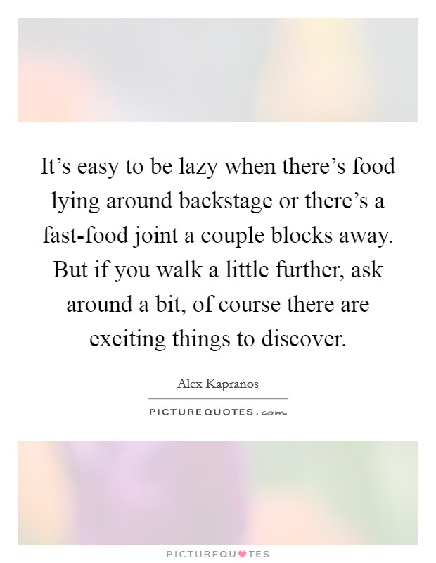 It's easy to be lazy when there's food lying around backstage or there's a fast-food joint a couple blocks away. But if you walk a little further, ask around a bit, of course there are exciting things to discover. Picture Quote #1