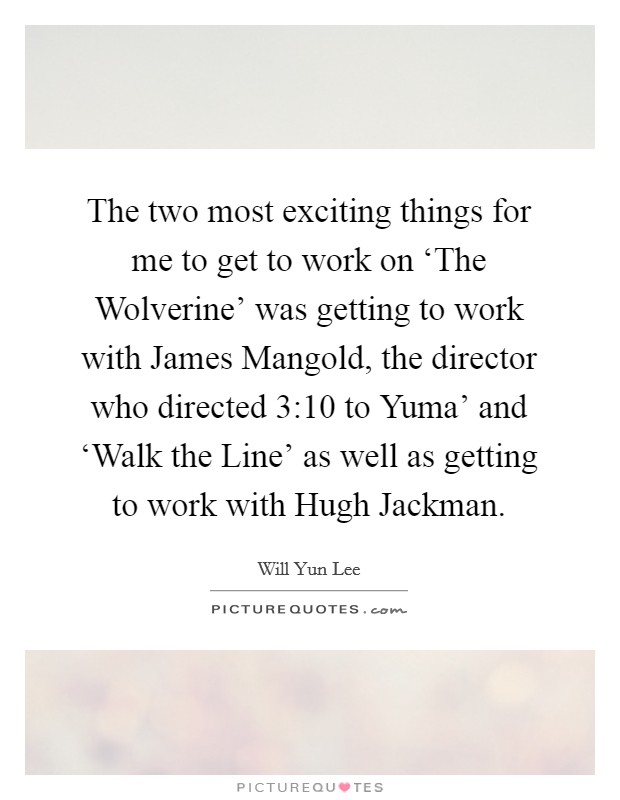 The two most exciting things for me to get to work on ‘The Wolverine' was getting to work with James Mangold, the director who directed  3:10 to Yuma' and ‘Walk the Line' as well as getting to work with Hugh Jackman. Picture Quote #1