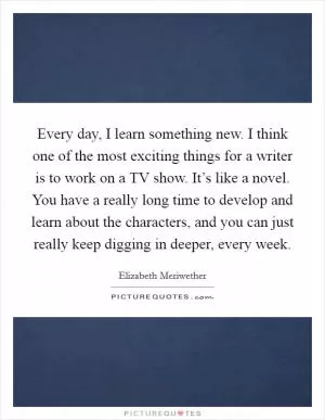 Every day, I learn something new. I think one of the most exciting things for a writer is to work on a TV show. It’s like a novel. You have a really long time to develop and learn about the characters, and you can just really keep digging in deeper, every week Picture Quote #1