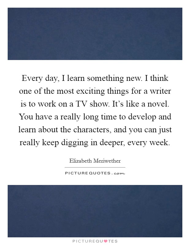 Every day, I learn something new. I think one of the most exciting things for a writer is to work on a TV show. It's like a novel. You have a really long time to develop and learn about the characters, and you can just really keep digging in deeper, every week. Picture Quote #1