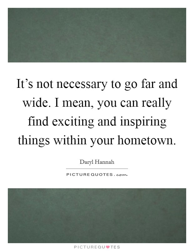 It's not necessary to go far and wide. I mean, you can really find exciting and inspiring things within your hometown. Picture Quote #1