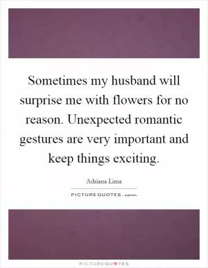 Sometimes my husband will surprise me with flowers for no reason. Unexpected romantic gestures are very important and keep things exciting Picture Quote #1