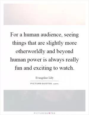 For a human audience, seeing things that are slightly more otherworldly and beyond human power is always really fun and exciting to watch Picture Quote #1