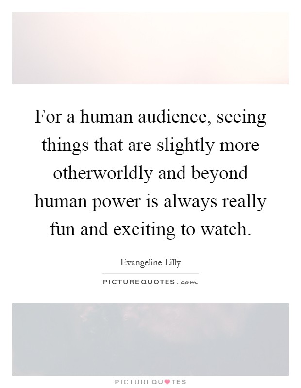 For a human audience, seeing things that are slightly more otherworldly and beyond human power is always really fun and exciting to watch. Picture Quote #1