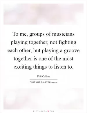 To me, groups of musicians playing together, not fighting each other, but playing a groove together is one of the most exciting things to listen to Picture Quote #1