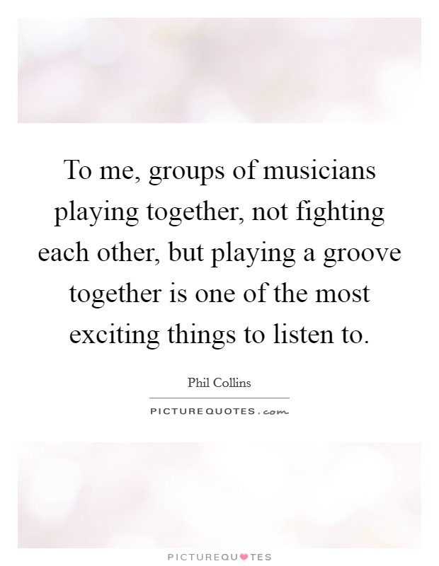 To me, groups of musicians playing together, not fighting each other, but playing a groove together is one of the most exciting things to listen to. Picture Quote #1
