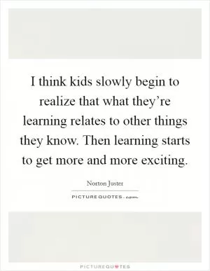 I think kids slowly begin to realize that what they’re learning relates to other things they know. Then learning starts to get more and more exciting Picture Quote #1
