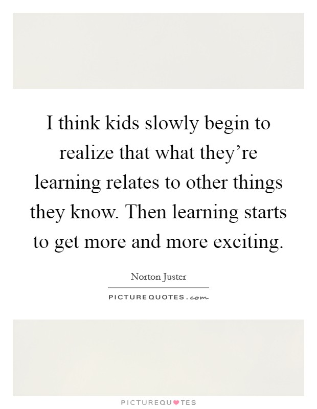 I think kids slowly begin to realize that what they're learning relates to other things they know. Then learning starts to get more and more exciting. Picture Quote #1