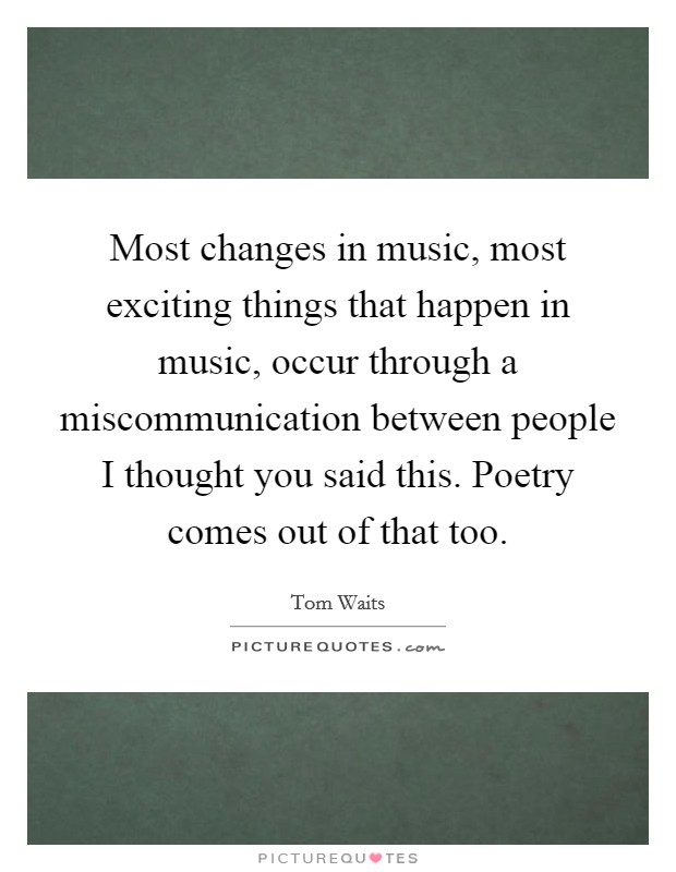 Most changes in music, most exciting things that happen in music, occur through a miscommunication between people I thought you said this. Poetry comes out of that too. Picture Quote #1