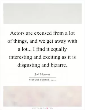 Actors are excused from a lot of things, and we get away with a lot... I find it equally interesting and exciting as it is disgusting and bizarre Picture Quote #1